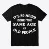 its so weird being the same age as old people t shirt.jpg