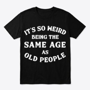 its so weird being the same age as old people t shirt.jpg