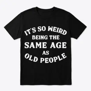 its so weird being the same age as old people t shirt.jpg