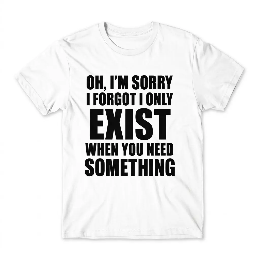 I Only Exist When You Need Something T-Shirt 1 Sarcastic quote shirt flat lay reading Oh, I'm Sorry I Forgot I Only Exist When You Need Something in bold black text on white.